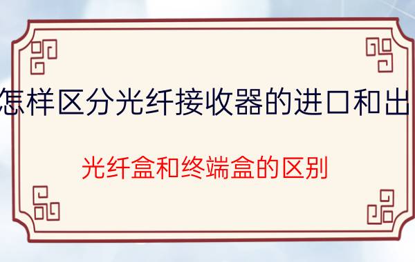 怎样区分光纤接收器的进口和出口 光纤盒和终端盒的区别？